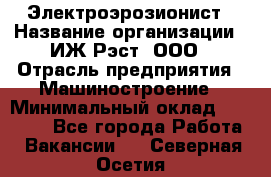 Электроэрозионист › Название организации ­ ИЖ-Рэст, ООО › Отрасль предприятия ­ Машиностроение › Минимальный оклад ­ 25 000 - Все города Работа » Вакансии   . Северная Осетия